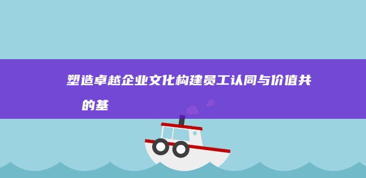 塑造卓越企业文化：构建员工认同与价值共创的基石