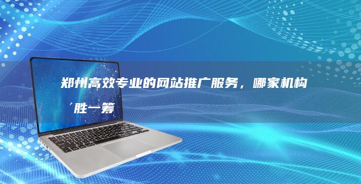 郑州高效专业的网站推广服务，哪家机构更胜一筹